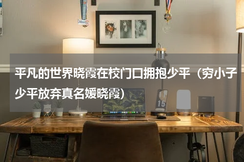 平凡的世界晓霞在校门口拥抱少平（穷小子少平放弃真名媛晓霞）