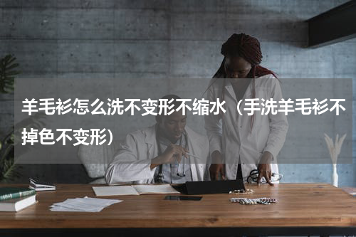 羊毛衫怎么洗不变形不缩水（手洗羊毛衫不掉色不变形）