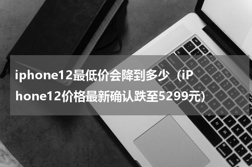 iphone12最低价会降到多少（iPhone12价格最新确认跌至5299元）