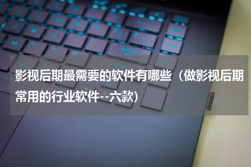 影视后期最需要的软件有哪些（做影视后期常用的行业软件--六款）