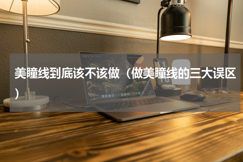 美瞳线到底该不该做（做美瞳线的三大误区）