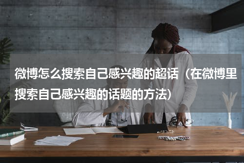 微博怎么搜索自己感兴趣的超话（在微博里搜索自己感兴趣的话题的方法）