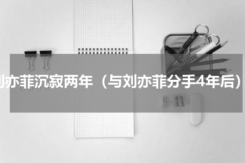 刘亦菲沉寂两年（与刘亦菲分手4年后）