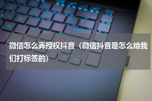 微信怎么弄授权抖音（微信抖音是怎么给我们打标签的）