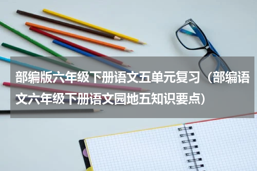 部编版六年级下册语文五单元复习（部编语文六年级下册语文园地五知识要点）