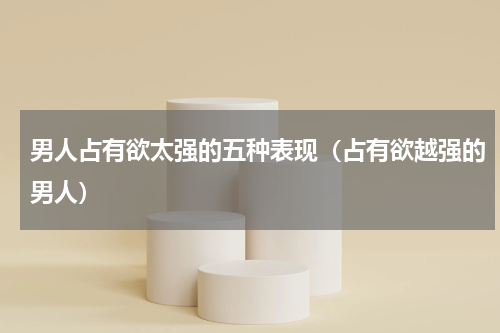 男人占有欲太强的五种表现（占有欲越强的男人）