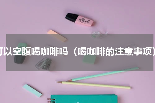 可以空腹喝咖啡吗（喝咖啡的注意事项）
