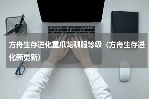 方舟生存进化重爪龙驯服等级（方舟生存进化新更新）