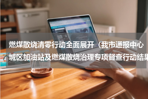 燃煤散烧清零行动全面展开（我市通报中心城区加油站及燃煤散烧治理专项督查行动结果）