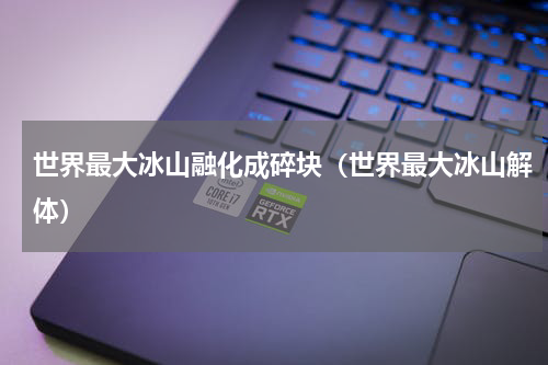 世界最大冰山融化成碎块（世界最大冰山解体）