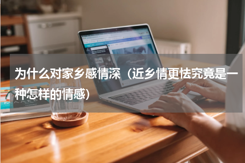为什么对家乡感情深（近乡情更怯究竟是一种怎样的情感）