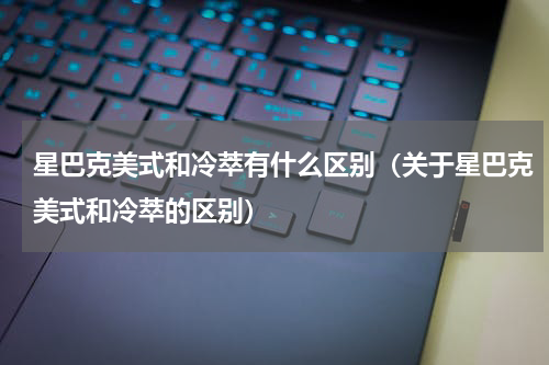星巴克美式和冷萃有什么区别（关于星巴克美式和冷萃的区别）
