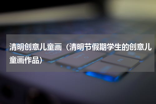 清明创意儿童画（清明节假期学生的创意儿童画作品）