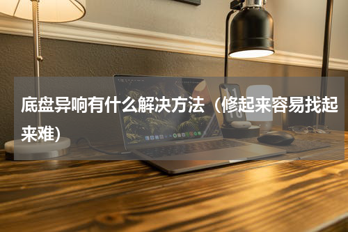 底盘异响有什么解决方法（修起来容易找起来难）