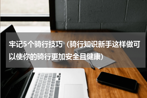 牢记5个骑行技巧（骑行知识新手这样做可以使你的骑行更加安全且健康）