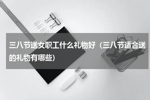 三八节送女职工什么礼物好（三八节适合送的礼物有哪些）