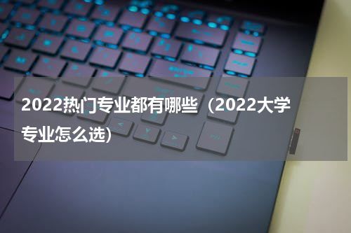 2022热门专业都有哪些（2022大学专业怎么选）