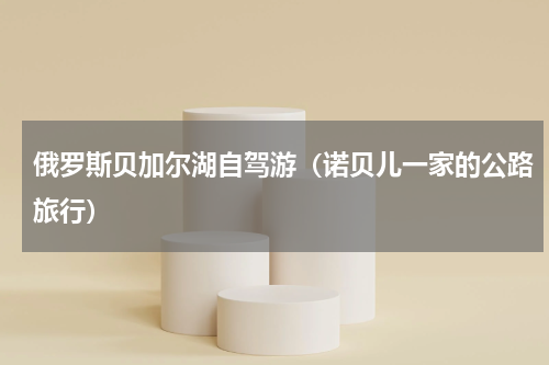 俄罗斯贝加尔湖自驾游（诺贝儿一家的公路旅行）