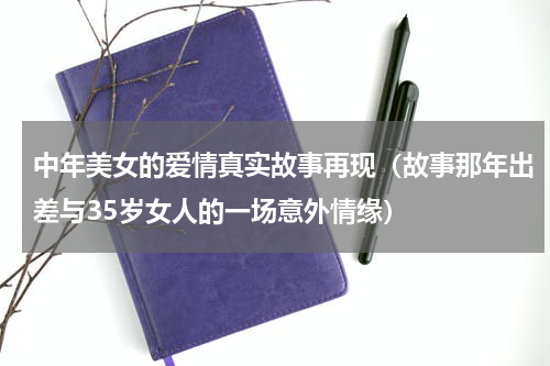 中年美女的爱情真实故事再现（故事那年出差与35岁女人的一场意外情缘）