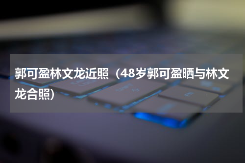 郭可盈林文龙近照（48岁郭可盈晒与林文龙合照）