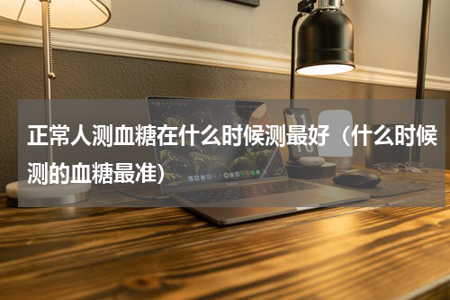 正常人测血糖在什么时候测最好（什么时候测的血糖最准）