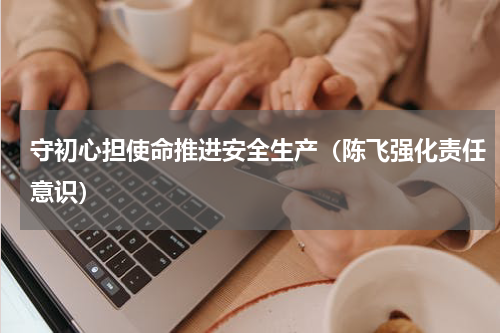 守初心担使命推进安全生产（陈飞强化责任意识）