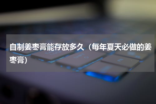 自制姜枣膏能存放多久（每年夏天必做的姜枣膏）