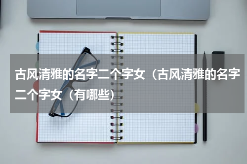 古风清雅的名字二个字女（古风清雅的名字二个字女（有哪些）