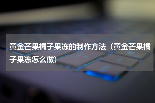 黄金芒果橘子果冻的制作方法（黄金芒果橘子果冻怎么做）