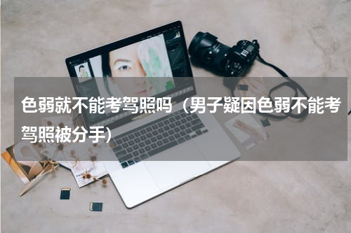 色弱就不能考驾照吗（男子疑因色弱不能考驾照被分手）