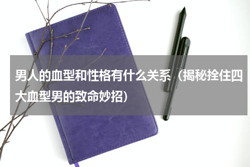 男人的血型和性格有什么关系（揭秘拴住四大血型男的致命妙招）