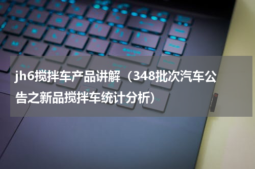 jh6搅拌车产品讲解（348批次汽车公告之新品搅拌车统计分析）