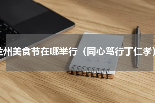 兰州美食节在哪举行（同心笃行丁仁孝）