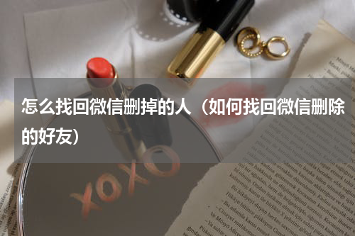 怎么找回微信删掉的人（如何找回微信删除的好友）