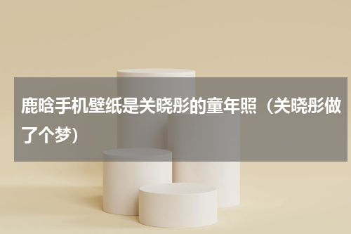 鹿晗手机壁纸是关晓彤的童年照（关晓彤做了个梦）