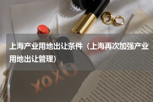 上海产业用地出让条件（上海再次加强产业用地出让管理）