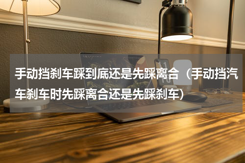 手动挡刹车踩到底还是先踩离合（手动挡汽车刹车时先踩离合还是先踩刹车）