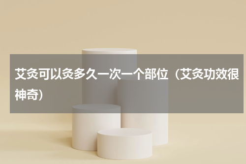 艾灸可以灸多久一次一个部位（艾灸功效很神奇）