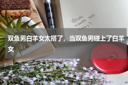 双鱼男白羊女太搭了，当双鱼男碰上了白羊女