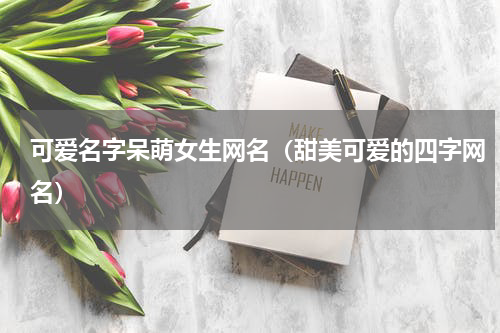 可爱名字呆萌女生网名（甜美可爱的四字网名）
