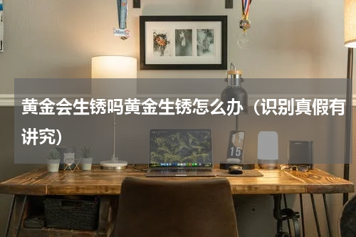 黄金会生锈吗黄金生锈怎么办（识别真假有讲究）
