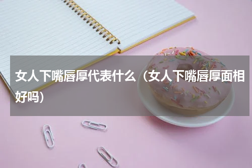 女人下嘴唇厚代表什么（女人下嘴唇厚面相好吗）