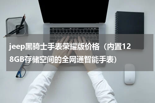 jeep黑骑士手表荣耀版价格（内置128GB存储空间的全网通智能手表）