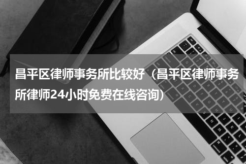 昌平区律师事务所比较好（昌平区律师事务所律师24小时免费在线咨询）