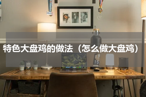 特色大盘鸡的做法（怎么做大盘鸡）