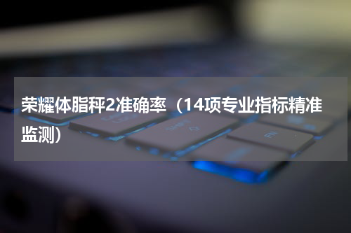 荣耀体脂秤2准确率（14项专业指标精准监测）