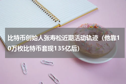 比特币创始人张寿松近期活动轨迹（他靠10万枚比特币套现135亿后）