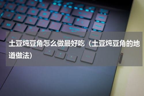 土豆炖豆角怎么做最好吃（土豆炖豆角的地道做法）
