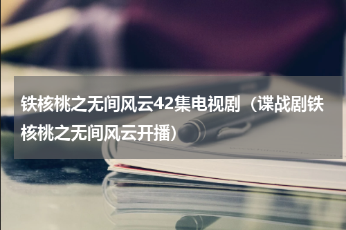 铁核桃之无间风云42集电视剧（谍战剧铁核桃之无间风云开播）