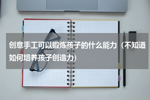 创意手工可以锻炼孩子的什么能力（不知道如何培养孩子创造力）